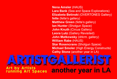 ARTISTGALLERIST exhibition postcard featuring: Nena Amsler (HAUS Gallery),  Lara Bank (Sea and Space Explorations),  Elizabeta Betinski (OVERTONES Gallery),  fette (fettes Gallery),  Matthew Green (fettes Gallery),  Ian Hunter (Shotgun Space),  John Knuth (Circus Gallery),  Leora Lutz (Gallery Revisited),  John Matkowsky (drkrm. gallery),  Jeanne Patterson (Domestic Setting),  William Rabe (HAUS Gallery),  Star Rosencrans (Shotgun Space),  Michael Smoler (High Energy Constructs),  Cathy Stone (another year in LA).